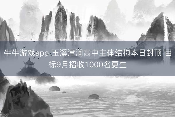 牛牛游戏app 玉溪津润高中主体结构本日封顶 目标9月招收1000名更生