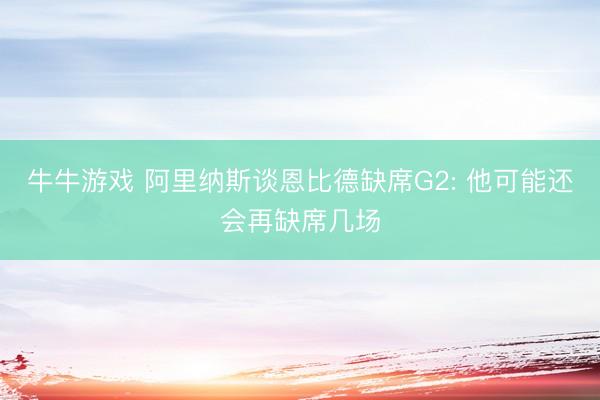 牛牛游戏 阿里纳斯谈恩比德缺席G2: 他可能还会再缺席几场