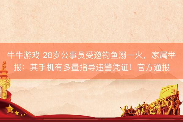 牛牛游戏 28岁公事员受邀钓鱼溺一火，家属举报：其手机有多量指导违警凭证！官方通报