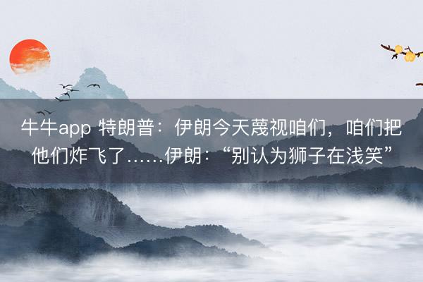 牛牛app 特朗普：伊朗今天蔑视咱们，咱们把他们炸飞了……伊朗：“别认为狮子在浅笑”