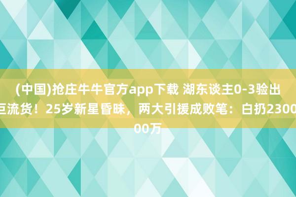 (中国)抢庄牛牛官方app下载 湖东谈主0-3验出3巨流货！25岁新星昏昧，两大引援成败笔：白扔2300万