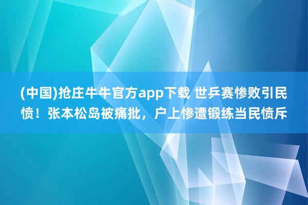 (中国)抢庄牛牛官方app下载 世乒赛惨败引民愤！张本松岛被痛批，户上惨遭锻练当民愤斥