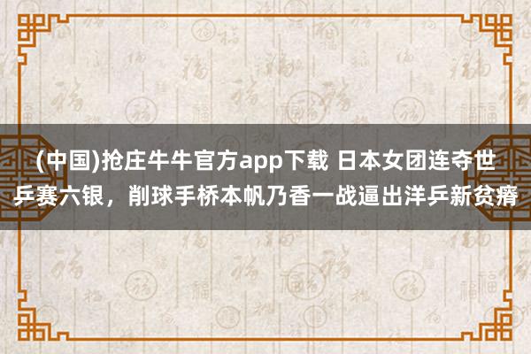 (中国)抢庄牛牛官方app下载 日本女团连夺世乒赛六银，削球手桥本帆乃香一战逼出洋乒新贫瘠