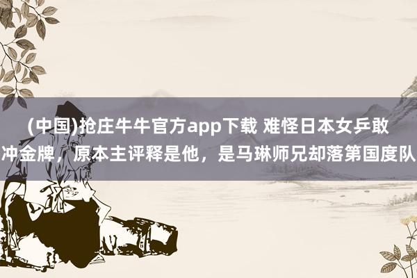 (中国)抢庄牛牛官方app下载 难怪日本女乒敢冲金牌，原本主评释是他，是马琳师兄却落第国度队
