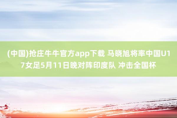 (中国)抢庄牛牛官方app下载 马晓旭将率中国U17女足5月11日晚对阵印度队 冲击全国杯
