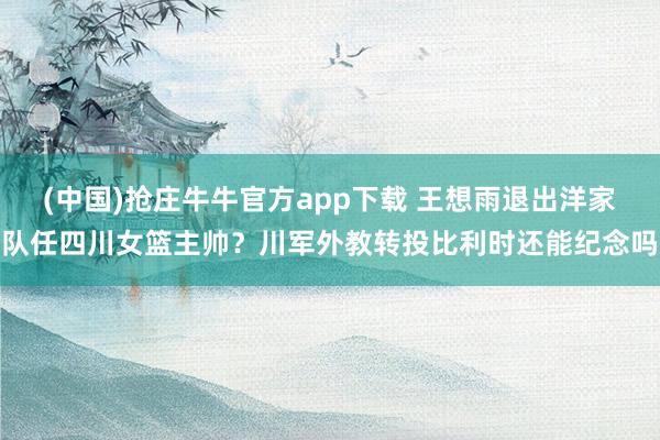 (中国)抢庄牛牛官方app下载 王想雨退出洋家队任四川女篮主帅？川军外教转投比利时还能纪念吗