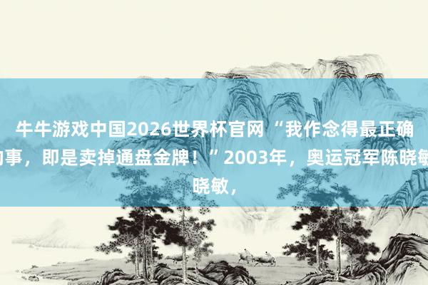 牛牛游戏中国2026世界杯官网 “我作念得最正确的事，即是卖掉通盘金牌！”2003年，奥运冠军陈晓敏，