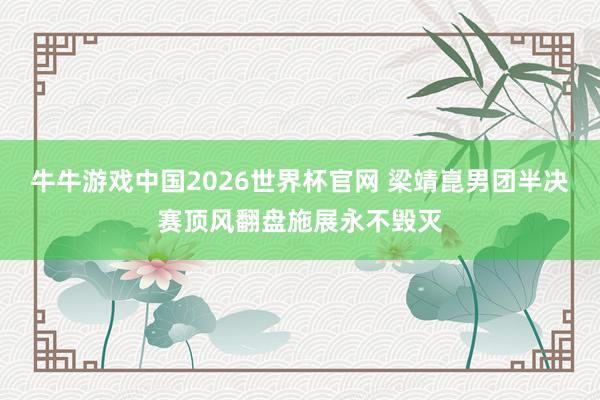 牛牛游戏中国2026世界杯官网 梁靖崑男团半决赛顶风翻盘施展永不毁灭