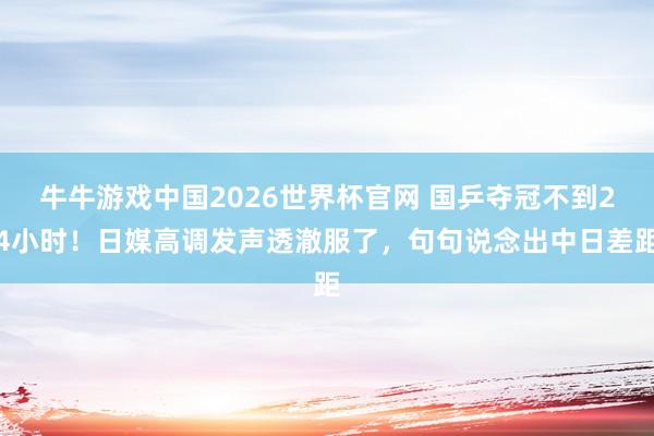 牛牛游戏中国2026世界杯官网 国乒夺冠不到24小时！日媒高调发声透澈服了，句句说念出中日差距