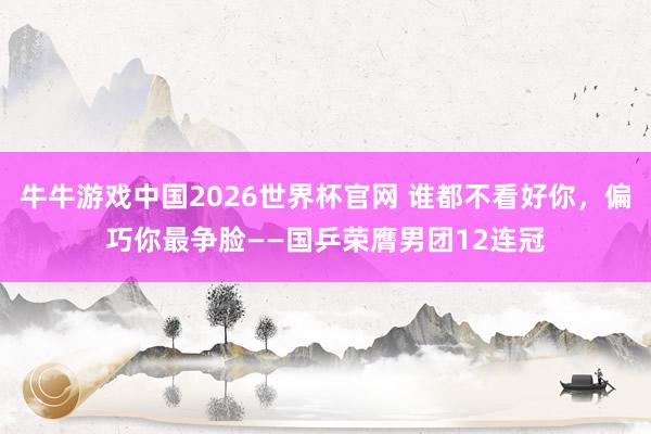 牛牛游戏中国2026世界杯官网 谁都不看好你，偏巧你最争脸——国乒荣膺男团12连冠