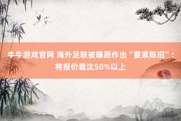 牛牛游戏官网 海外足联被曝愿作出“要紧陈旧”:将报价裁汰50%以上