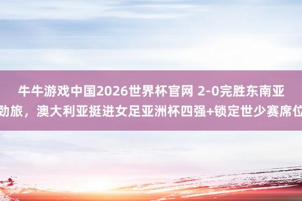 牛牛游戏中国2026世界杯官网 2-0完胜东南亚劲旅，澳大利亚挺进女足亚洲杯四强+锁定世少赛席位