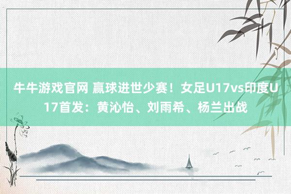 牛牛游戏官网 赢球进世少赛！女足U17vs印度U17首发：黄沁怡、刘雨希、杨兰出战