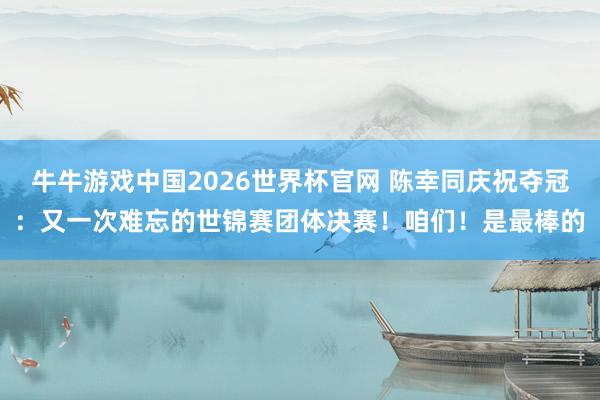 牛牛游戏中国2026世界杯官网 陈幸同庆祝夺冠：又一次难忘的世锦赛团体决赛！咱们！是最棒的