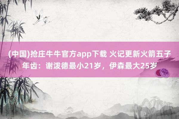 (中国)抢庄牛牛官方app下载 火记更新火箭五子年齿:谢泼德最小21岁,伊森最大25岁