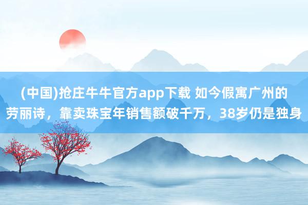 (中国)抢庄牛牛官方app下载 如今假寓广州的劳丽诗，靠卖珠宝年销售额破千万，38岁仍是独身