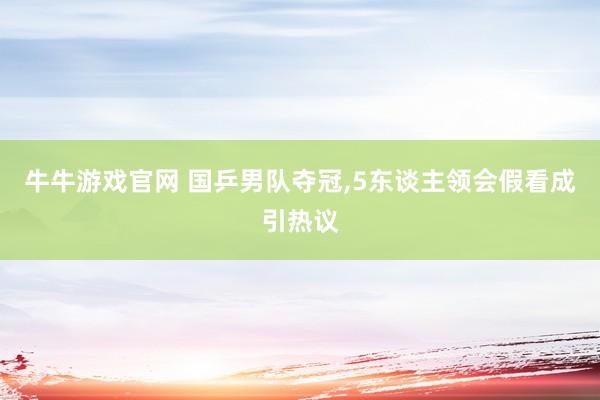 牛牛游戏官网 国乒男队夺冠,5东谈主领会假看成引热议