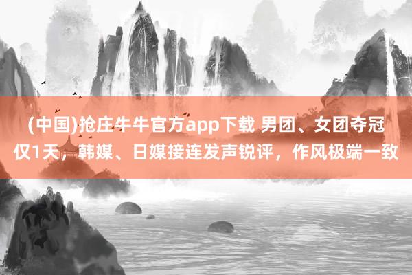 (中国)抢庄牛牛官方app下载 男团、女团夺冠仅1天,韩媒、日媒接连发声锐评,作风极端一致