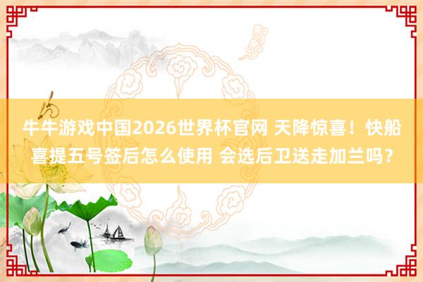 牛牛游戏中国2026世界杯官网 天降惊喜！快船喜提五号签后怎么使用 会选后卫送走加兰吗？