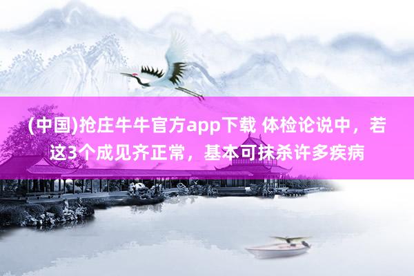 (中国)抢庄牛牛官方app下载 体检论说中，若这3个成见齐正常，基本可抹杀许多疾病