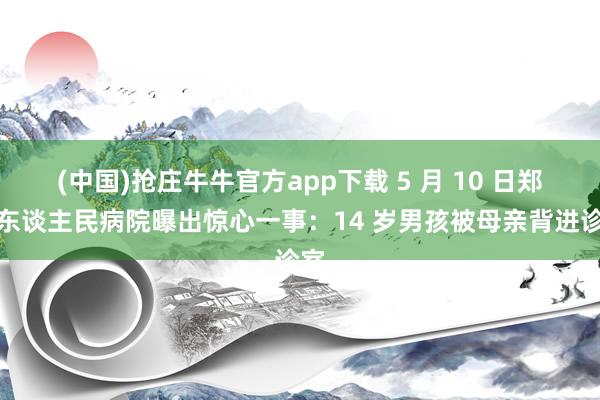(中国)抢庄牛牛官方app下载 5 月 10 日郑州东谈主民病院曝出惊心一事:14 岁男孩被母亲背进诊室