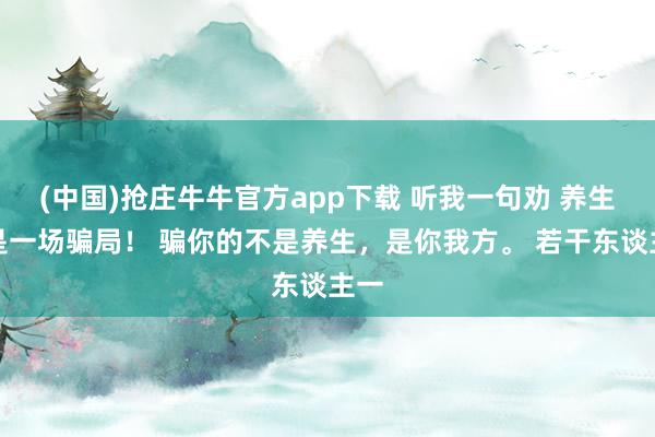 (中国)抢庄牛牛官方app下载 听我一句劝 养生，是一场骗局！ 骗你的不是养生，是你我方。 若干东谈主一