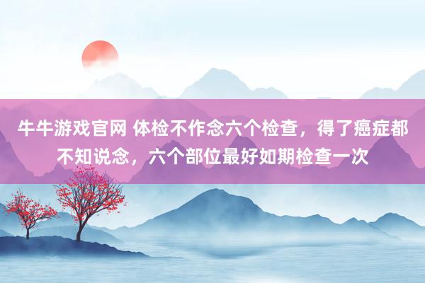 牛牛游戏官网 体检不作念六个检查，得了癌症都不知说念，六个部位最好如期检查一次