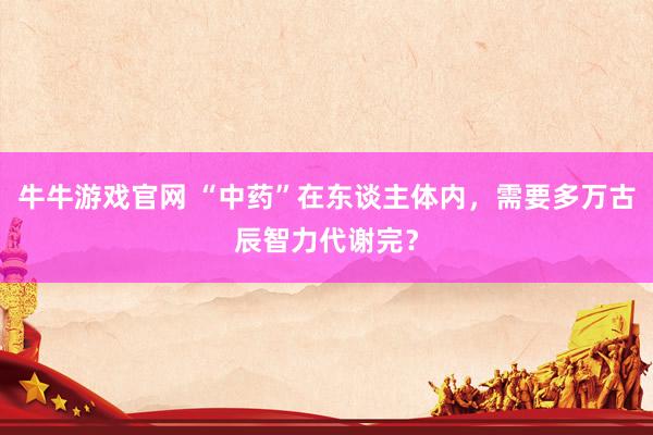 牛牛游戏官网 “中药”在东谈主体内，需要多万古辰智力代谢完？