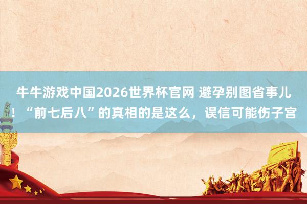 牛牛游戏中国2026世界杯官网 避孕别图省事儿！“前七后八”的真相的是这么，误信可能伤子宫