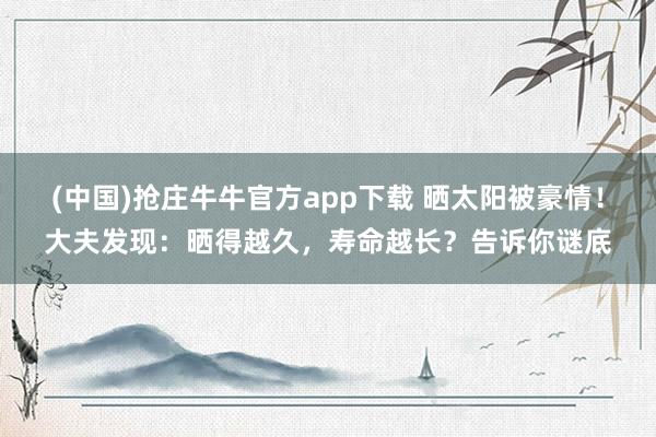 (中国)抢庄牛牛官方app下载 晒太阳被豪情！大夫发现：晒得越久，寿命越长？告诉你谜底