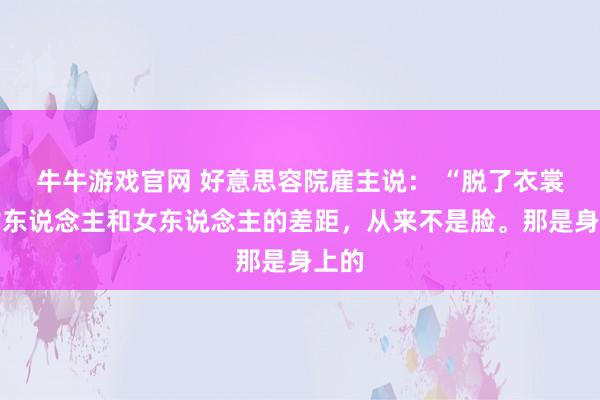 牛牛游戏官网 好意思容院雇主说： “脱了衣裳，女东说念主和女东说念主的差距，从来不是脸。那是身上的