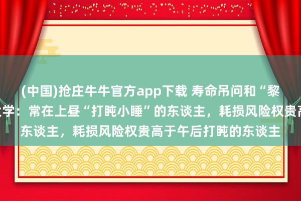 (中国)抢庄牛牛官方app下载 寿命吊问和“黎明打盹”关联?哈佛大学:常在上昼“打盹小睡”的东谈主,耗损风险权贵高于午后打盹的东谈主