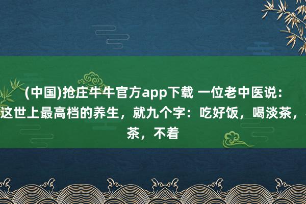 (中国)抢庄牛牛官方app下载 一位老中医说：​“这世上最高档的养生，就九个字：吃好饭，喝淡茶，不着