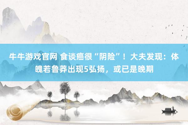 牛牛游戏官网 食谈癌很“阴险”!大夫发现:体魄若鲁莽出现5弘扬,或已是晚期