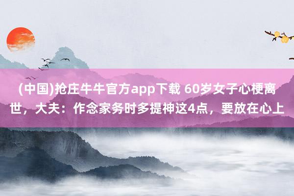 (中国)抢庄牛牛官方app下载 60岁女子心梗离世，大夫：作念家务时多提神这4点，要放在心上