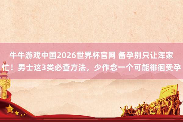 牛牛游戏中国2026世界杯官网 备孕别只让浑家忙!男士这3类必查方法,少作念一个可能徘徊受孕