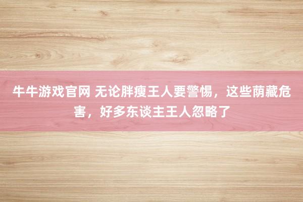 牛牛游戏官网 无论胖瘦王人要警惕,这些荫藏危害,好多东谈主王人忽略了
