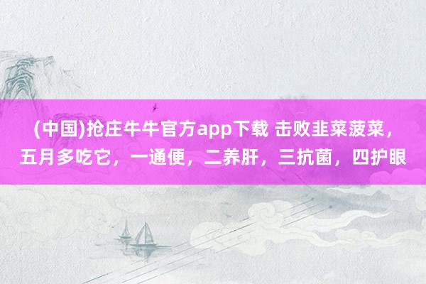 (中国)抢庄牛牛官方app下载 击败韭菜菠菜，五月多吃它，一通便，二养肝，三抗菌，四护眼