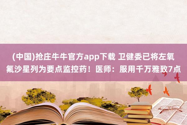 (中国)抢庄牛牛官方app下载 卫健委已将左氧氟沙星列为要点监控药！医师：服用千万雅致7点