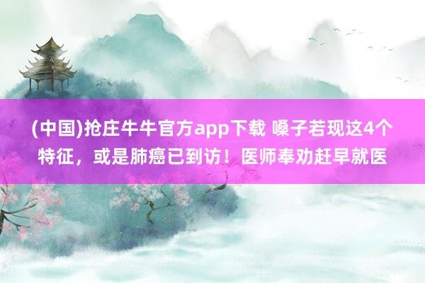 (中国)抢庄牛牛官方app下载 嗓子若现这4个特征,或是肺癌已到访!医师奉劝赶早就医