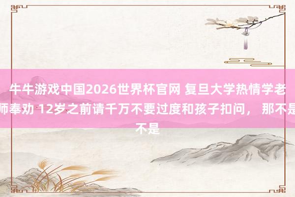 牛牛游戏中国2026世界杯官网 复旦大学热情学老师奉劝 12岁之前请千万不要过度和孩子扣问, 那不是