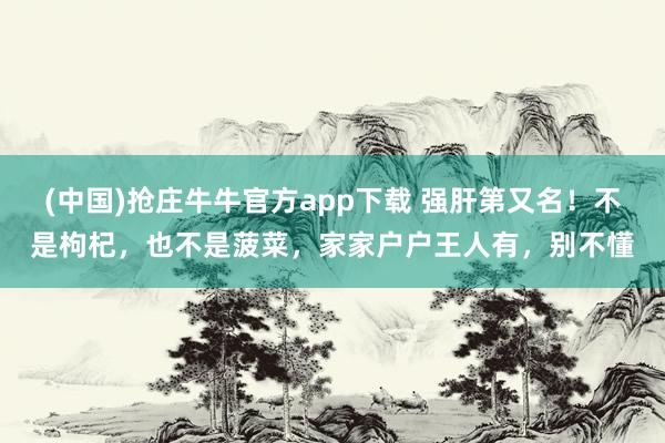 (中国)抢庄牛牛官方app下载 强肝第又名！不是枸杞，也不是菠菜，家家户户王人有，别不懂