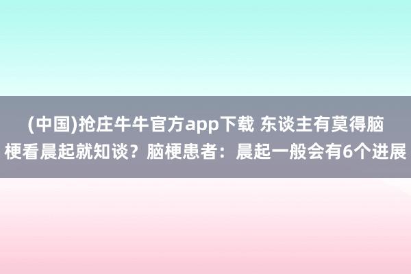 (中国)抢庄牛牛官方app下载 东谈主有莫得脑梗看晨起就知谈？脑梗患者：晨起一般会有6个进展