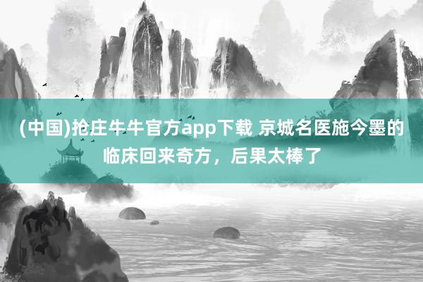 (中国)抢庄牛牛官方app下载 京城名医施今墨的临床回来奇方,后果太棒了