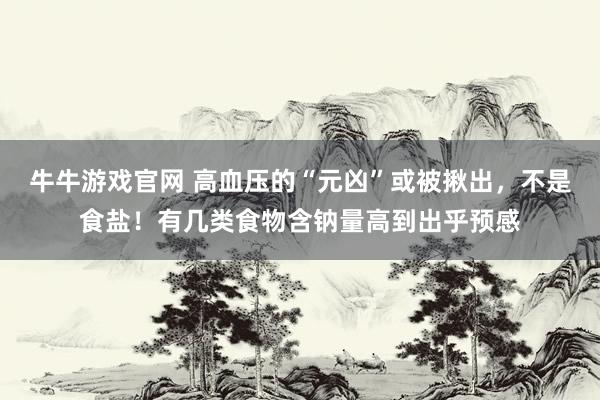 牛牛游戏官网 高血压的“元凶”或被揪出，不是食盐！有几类食物含钠量高到出乎预感
