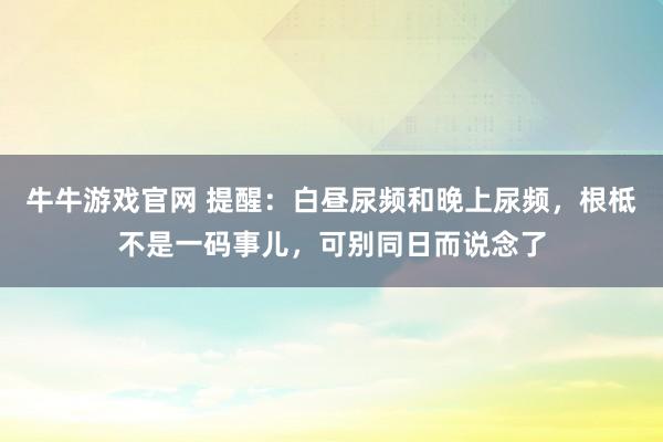牛牛游戏官网 提醒:白昼尿频和晚上尿频,根柢不是一码事儿,可别同日而说念了