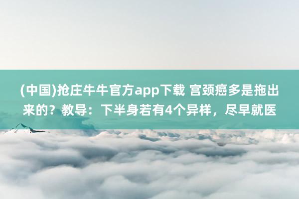 (中国)抢庄牛牛官方app下载 宫颈癌多是拖出来的?教导:下半身若有4个异样,尽早就医