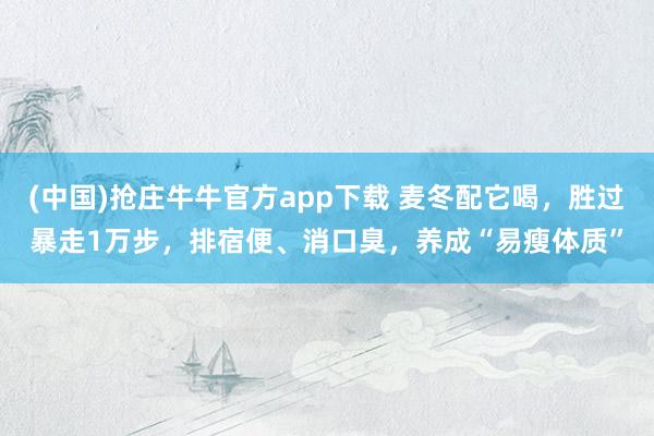 (中国)抢庄牛牛官方app下载 麦冬配它喝,胜过暴走1万步,排宿便、消口臭,养成“易瘦体质”
