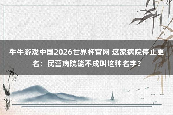 牛牛游戏中国2026世界杯官网 这家病院停止更名:民营病院能不成叫这种名字?