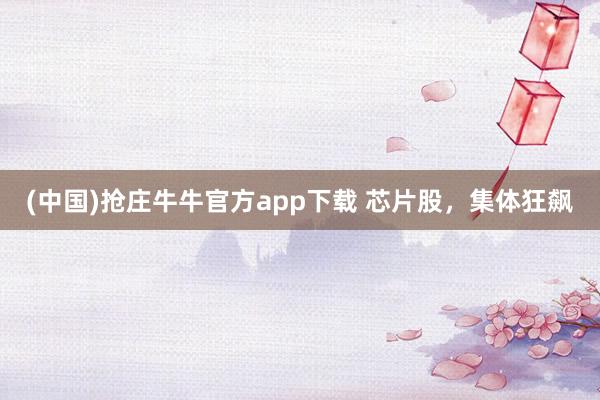 (中国)抢庄牛牛官方app下载 芯片股,集体狂飙